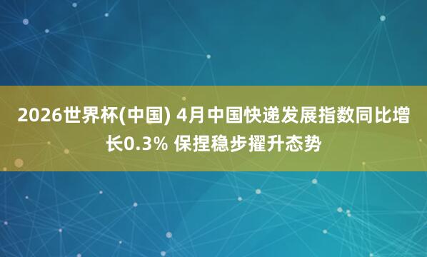 2026世界杯(中国) 4月中国快递发展指数同比增长0.3% 保捏稳步擢升态势