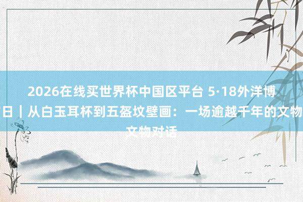 2026在线买世界杯中国区平台 5·18外洋博物馆日|从白玉耳杯到五盔坟壁画:一场逾越千年的文物对话
