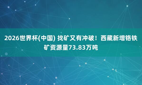 2026世界杯(中国) 找矿又有冲破！西藏新增铬铁矿资源量73.83万吨