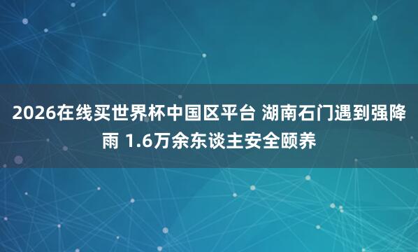 2026在线买世界杯中国区平台 湖南石门遇到强降雨 1.6万余东谈主安全颐养