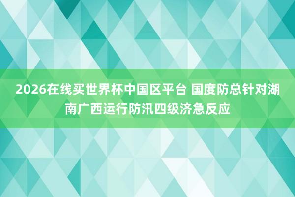 2026在线买世界杯中国区平台 国度防总针对湖南广西运行防汛四级济急反应
