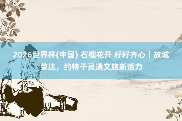 2026世界杯(中国) 石榴花开 籽籽齐心丨故城荣达,约特干灵通文旅新活力