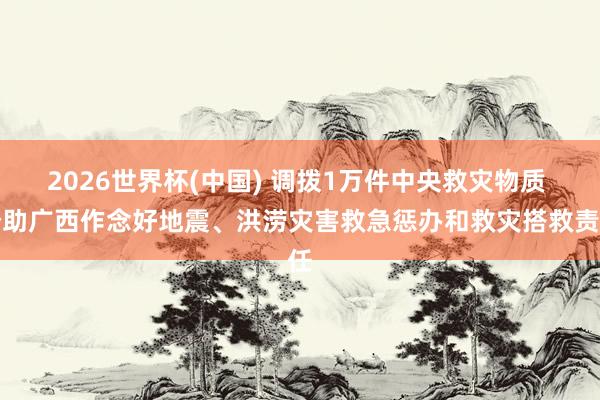 2026世界杯(中国) 调拨1万件中央救灾物质 赞助广西作念好地震、洪涝灾害救急惩办和救灾搭救责任