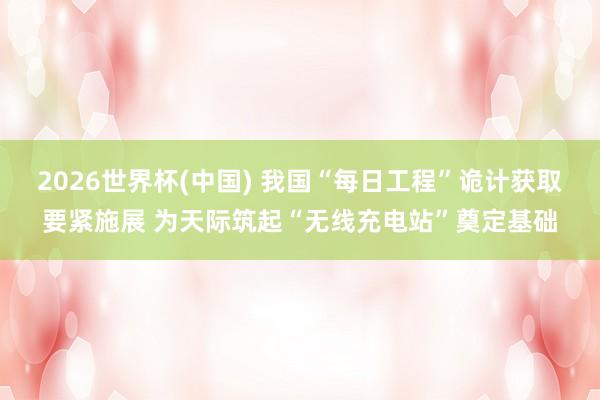 2026世界杯(中国) 我国“每日工程”诡计获取要紧施展 为天际筑起“无线充电站”奠定基础