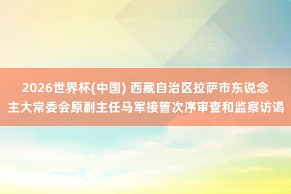 2026世界杯(中国) 西藏自治区拉萨市东说念主大常委会原副主任马军接管次序审查和监察访谒