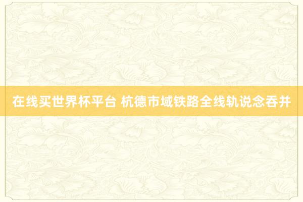 在线买世界杯平台 杭德市域铁路全线轨说念吞并