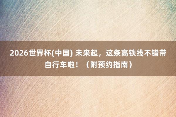 2026世界杯(中国) 未来起,这条高铁线不错带自行车啦!(附预约指南)