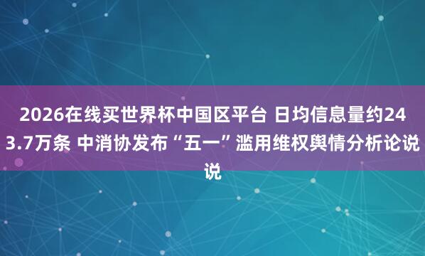 2026在线买世界杯中国区平台 日均信息量约243.7万条 中消协发布“五一”滥用维权舆情分析论说