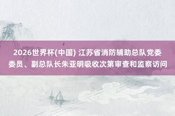 2026世界杯(中国) 江苏省消防辅助总队党委委员、副总队长朱亚明吸收次第审查和监察访问
