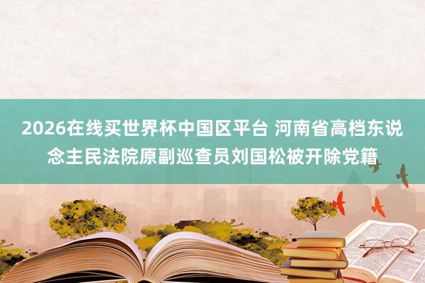 2026在线买世界杯中国区平台 河南省高档东说念主民法院原副巡查员刘国松被开除党籍
