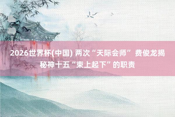 2026世界杯(中国) 两次“天际会师” 费俊龙揭秘神十五“束上起下”的职责