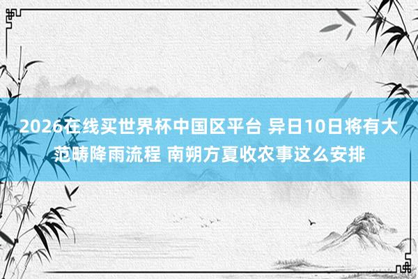 2026在线买世界杯中国区平台 异日10日将有大范畴降雨流程 南朔方夏收农事这么安排