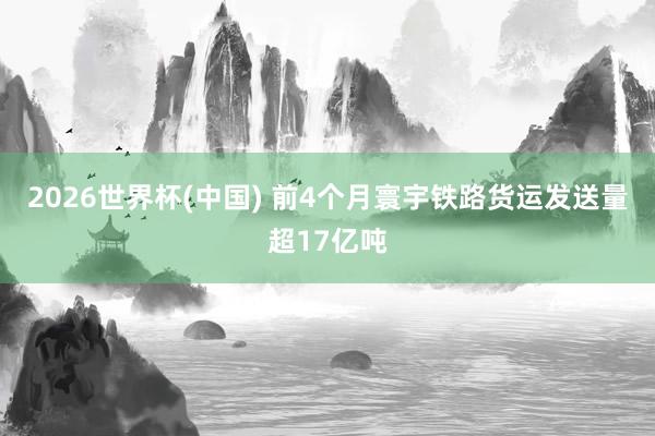 2026世界杯(中国) 前4个月寰宇铁路货运发送量超17亿吨