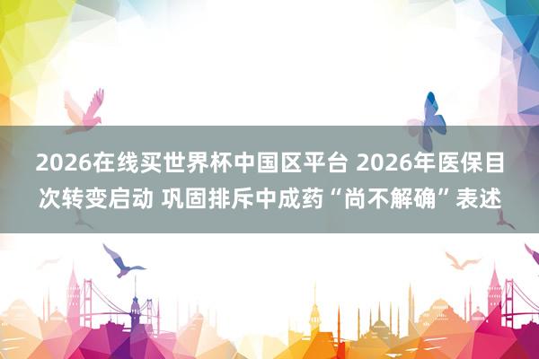 2026在线买世界杯中国区平台 2026年医保目次转变启动 巩固排斥中成药“尚不解确”表述