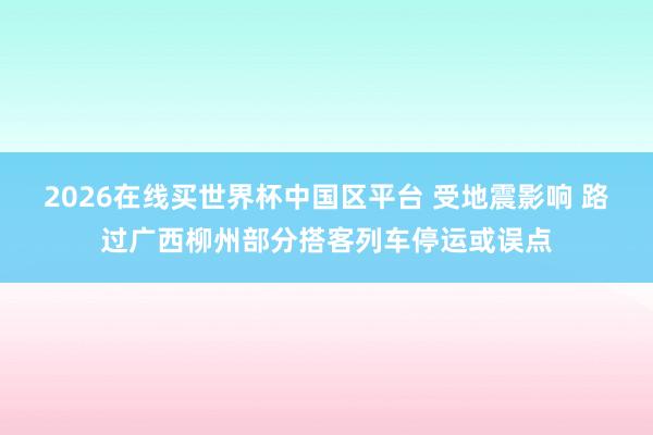 2026在线买世界杯中国区平台 受地震影响 路过广西柳州部分搭客列车停运或误点