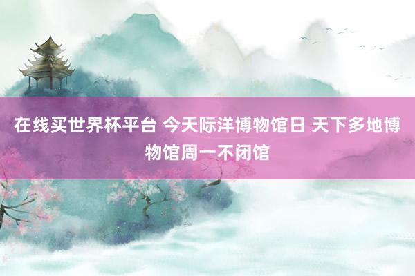 在线买世界杯平台 今天际洋博物馆日 天下多地博物馆周一不闭馆
