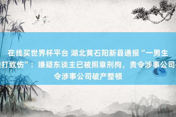 在线买世界杯平台 湖北黄石阳新县通报“一男生被教官殴打致伤”:嫌疑东谈主已被照章刑拘,责令涉事公司破产整顿