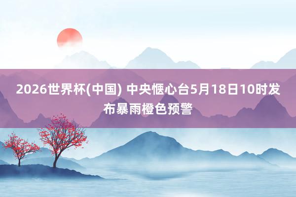 2026世界杯(中国) 中央惬心台5月18日10时发布暴雨橙色预警