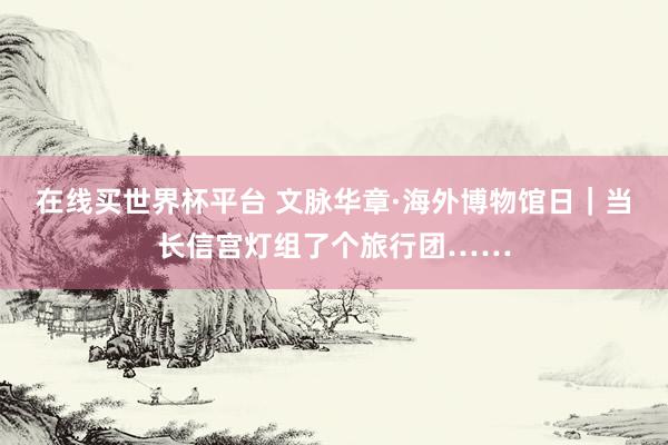 在线买世界杯平台 文脉华章·海外博物馆日|当长信宫灯组了个旅行团……
