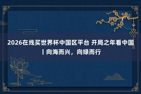 2026在线买世界杯中国区平台 开局之年看中国丨向海而兴,向绿而行