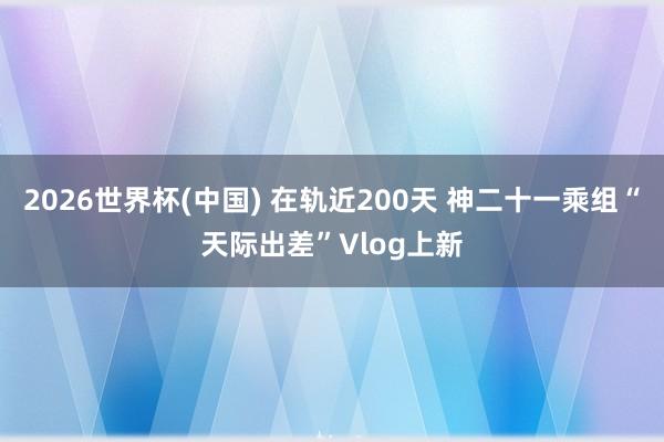 2026世界杯(中国) 在轨近200天 神二十一乘组“天际出差”Vlog上新