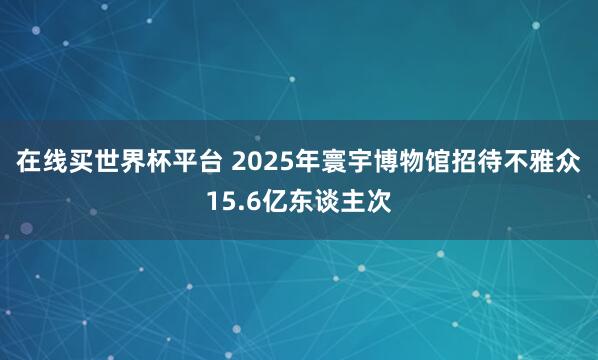 在线买世界杯平台 2025年寰宇博物馆招待不雅众15.6亿东谈主次