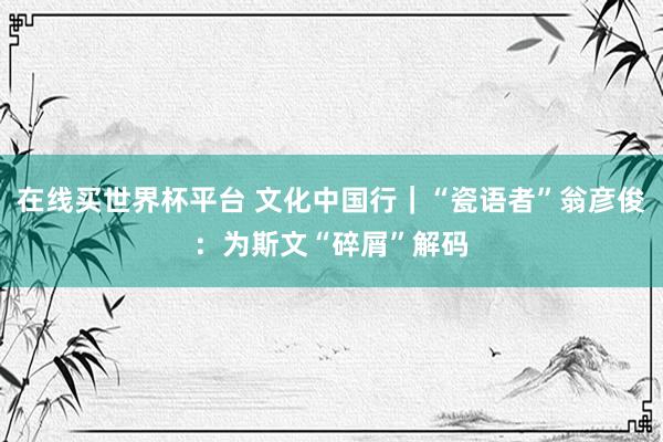 在线买世界杯平台 文化中国行|“瓷语者”翁彦俊:为斯文“碎屑”解码