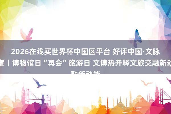 2026在线买世界杯中国区平台 好评中国·文脉华章丨博物馆日“再会”旅游日 文博热开释文旅交融新动能