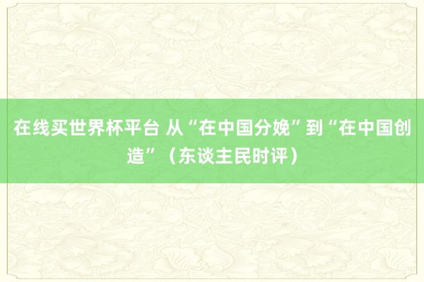 在线买世界杯平台 从“在中国分娩”到“在中国创造”(东谈主民时评)