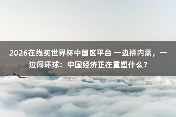 2026在线买世界杯中国区平台 一边拼内需,一边闯环球:中国经济正在重塑什么?
