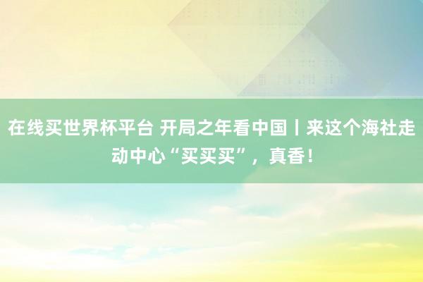 在线买世界杯平台 开局之年看中国丨来这个海社走动中心“买买买”,真香!