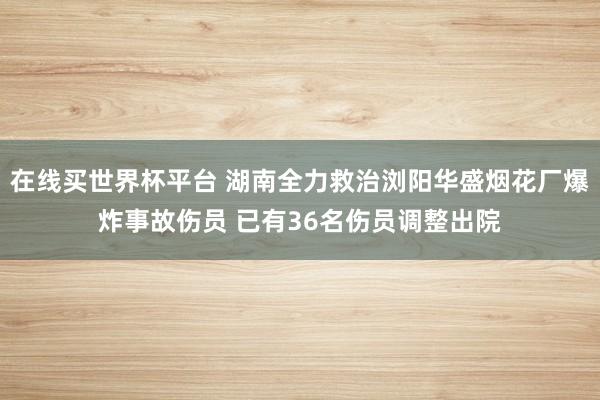 在线买世界杯平台 湖南全力救治浏阳华盛烟花厂爆炸事故伤员 已有36名伤员调整出院