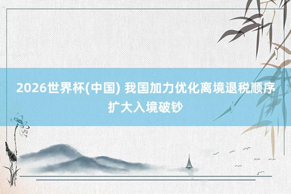 2026世界杯(中国) 我国加力优化离境退税顺序扩大入境破钞