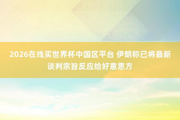 2026在线买世界杯中国区平台 伊朗称已将最新谈判宗旨反应给好意思方