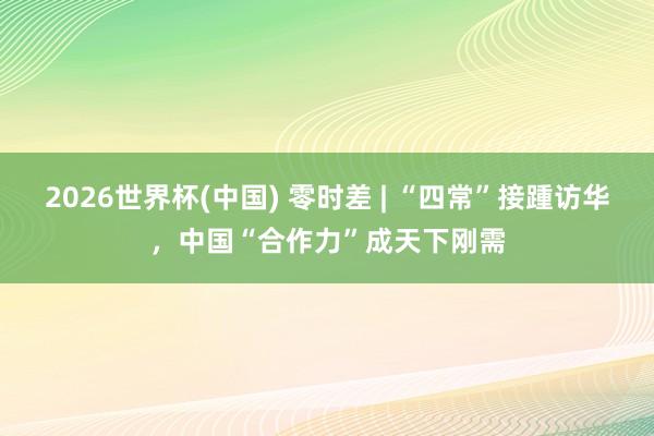 2026世界杯(中国) 零时差 | “四常”接踵访华,中国“合作力”成天下刚需