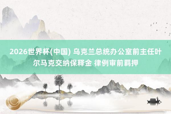 2026世界杯(中国) 乌克兰总统办公室前主任叶尔马克交纳保释金 律例审前羁押