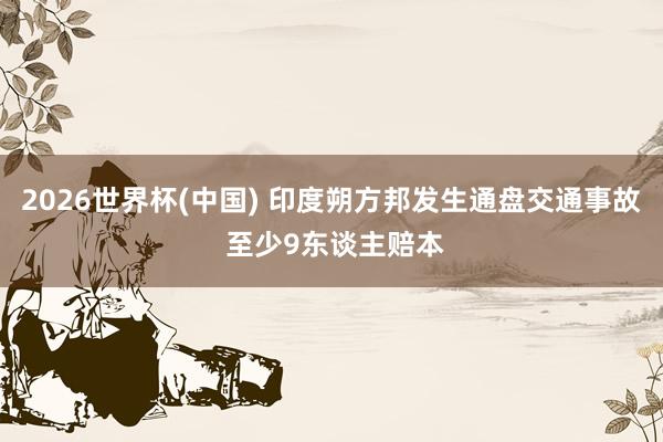 2026世界杯(中国) 印度朔方邦发生通盘交通事故 至少9东谈主赔本