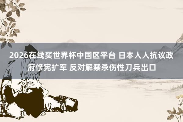 2026在线买世界杯中国区平台 日本人人抗议政府修宪扩军 反对解禁杀伤性刀兵出口