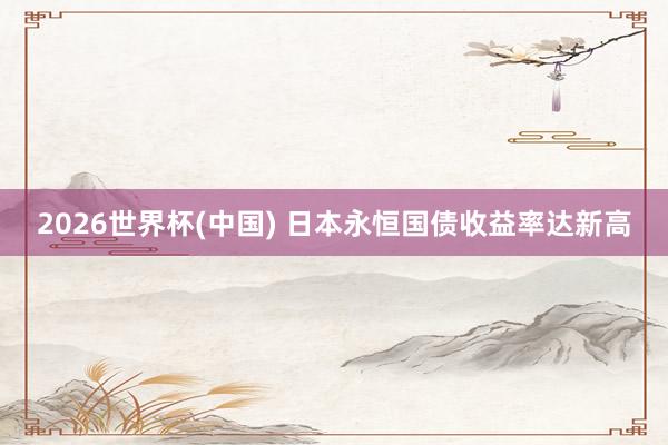 2026世界杯(中国) 日本永恒国债收益率达新高