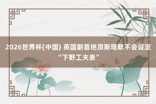 2026世界杯(中国) 英国副首绝顶斯塔默不会设定“下野工夫表”