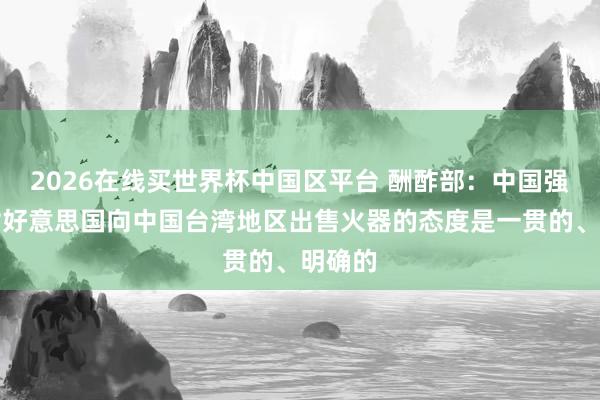 2026在线买世界杯中国区平台 酬酢部:中国强项反对好意思国向中国台湾地区出售火器的态度是一贯的、明确的