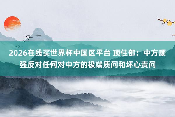 2026在线买世界杯中国区平台 顶住部:中方顽强反对任何对中方的极端质问和坏心责问