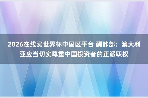 2026在线买世界杯中国区平台 酬酢部:澳大利亚应当切实尊重中国投资者的正派职权
