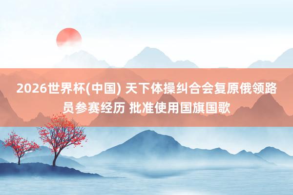 2026世界杯(中国) 天下体操纠合会复原俄领路员参赛经历 批准使用国旗国歌