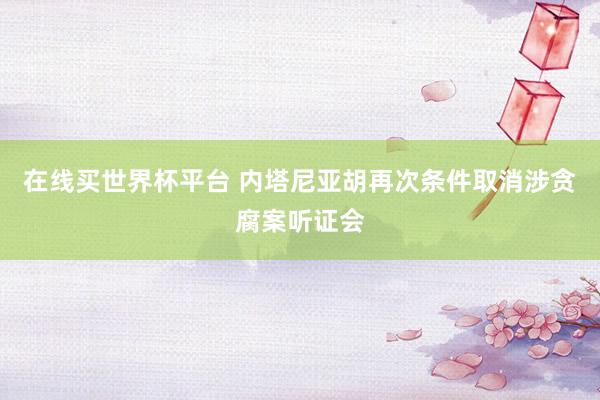 在线买世界杯平台 内塔尼亚胡再次条件取消涉贪腐案听证会