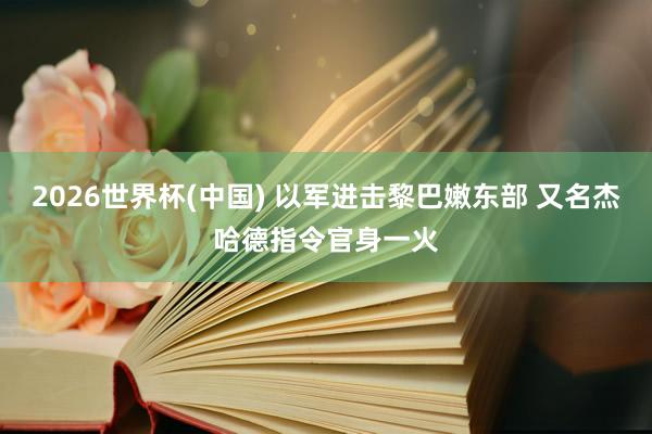 2026世界杯(中国) 以军进击黎巴嫩东部 又名杰哈德指令官身一火