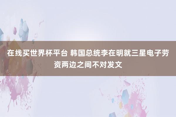 在线买世界杯平台 韩国总统李在明就三星电子劳资两边之间不对发文