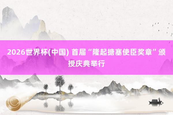 2026世界杯(中国) 首届“隆起搪塞使臣奖章”颁授庆典举行