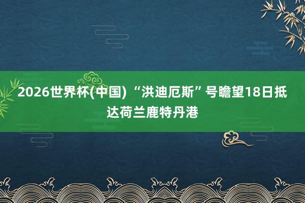 2026世界杯(中国) “洪迪厄斯”号瞻望18日抵达荷兰鹿特丹港