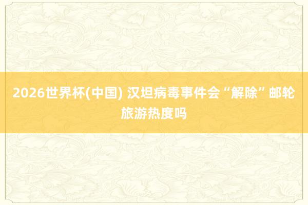 2026世界杯(中国) 汉坦病毒事件会“解除”邮轮旅游热度吗